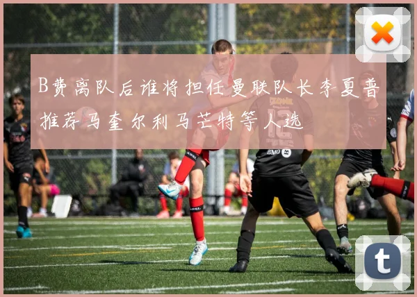 B费离队后谁将担任曼联队长李夏普推荐马奎尔利马芒特等人选