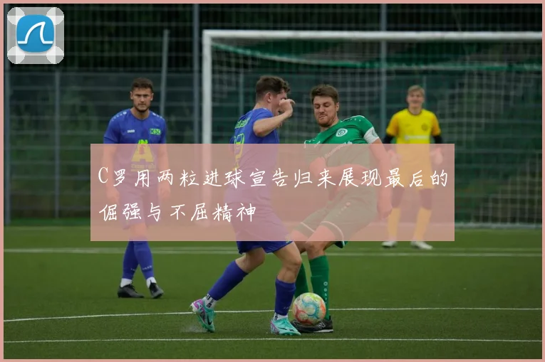C罗用两粒进球宣告归来展现最后的倔强与不屈精神