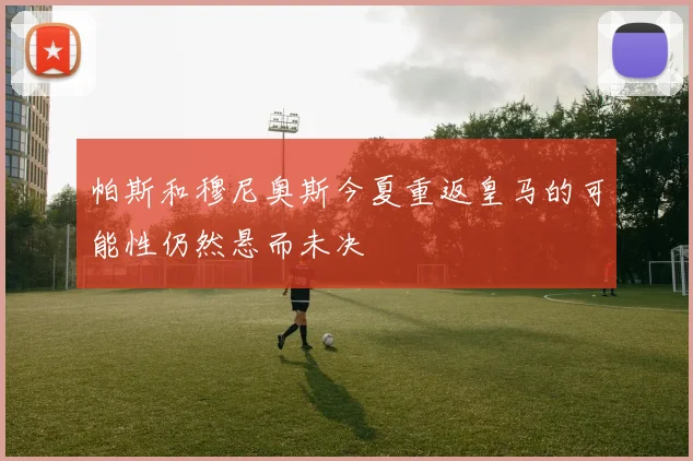 帕斯和穆尼奥斯今夏重返皇马的可能性仍然悬而未决
