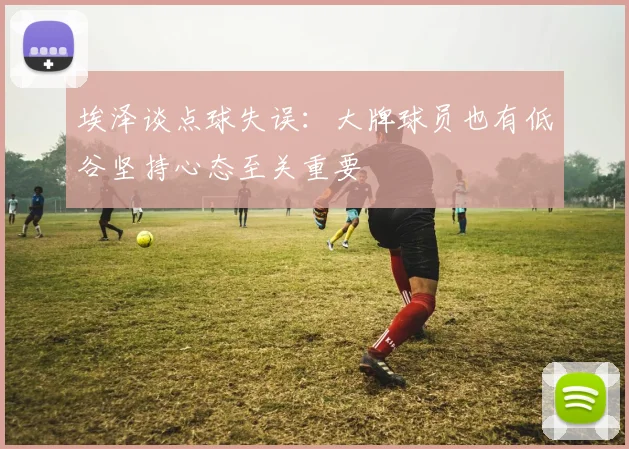 埃泽谈点球失误：大牌球员也有低谷坚持心态至关重要
