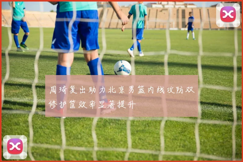 周琦复出助力北京男篮内线攻防双修护筐效率显著提升