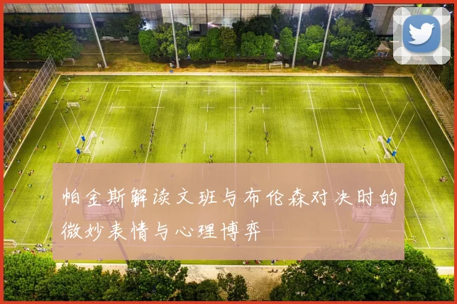 帕金斯解读文班与布伦森对决时的微妙表情与心理博弈