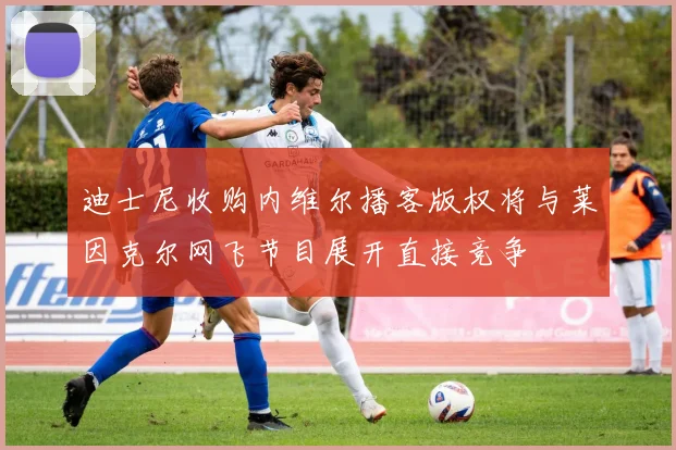 迪士尼收购内维尔播客版权将与莱因克尔网飞节目展开直接竞争